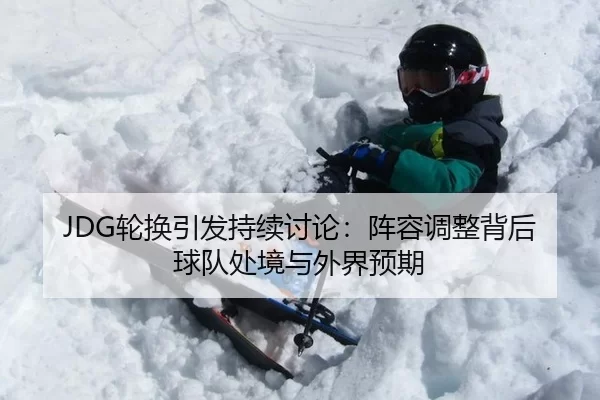 JDG轮换引发持续讨论：阵容调整背后球队处境与外界预期